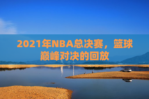 2021年NBA总决赛，篮球巅峰对决的回放