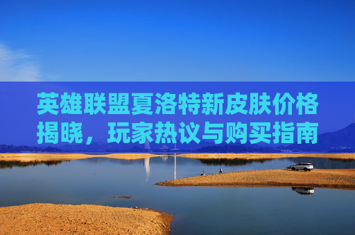 英雄联盟夏洛特新皮肤价格揭晓，玩家热议与购买指南