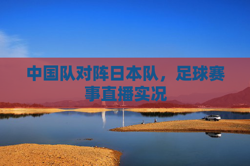 中国队对阵日本队，足球赛事直播实况
