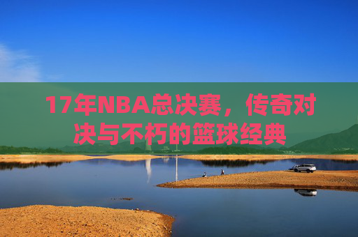 17年NBA总决赛，传奇对决与不朽的篮球经典