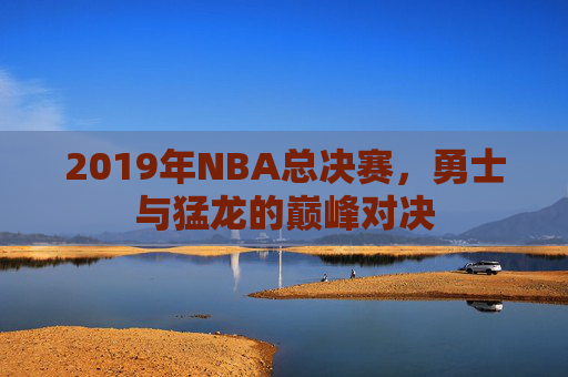 2019年NBA总决赛，勇士与猛龙的巅峰对决