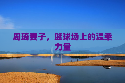 周琦妻子,篮球场上的温柔力量 周琦妻子,篮球场上的温柔力量