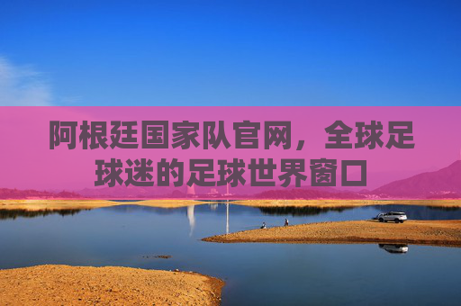 阿根廷国家队官网，全球足球迷的足球世界窗口