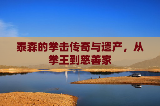 泰森的拳击传奇与遗产，从拳王到慈善家