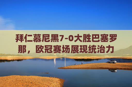 拜仁慕尼黑7-0大胜巴塞罗那，欧冠赛场展现统治力