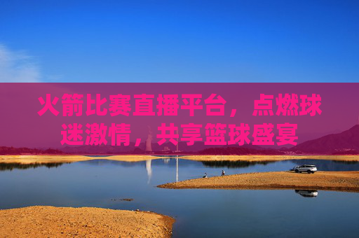 火箭比赛直播平台，点燃球迷激情，共享篮球盛宴