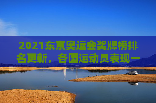 2021东京奥运会奖牌榜排名更新，各国运动员表现一览
