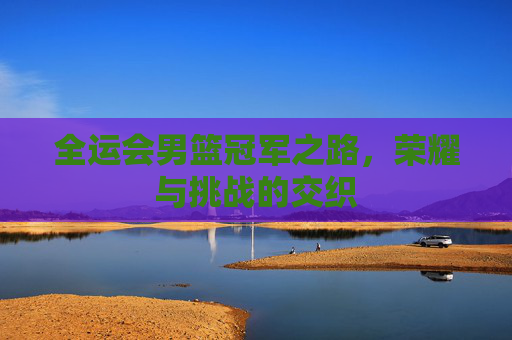 全运会男篮冠军之路，荣耀与挑战的交织