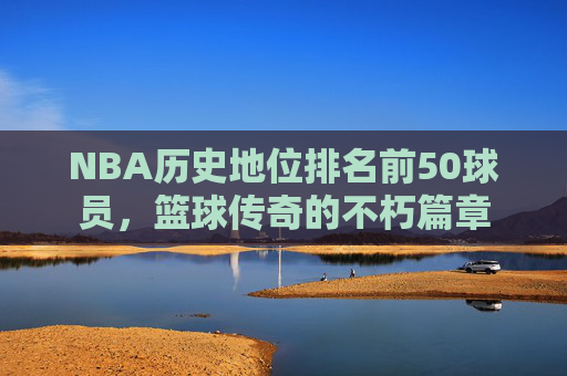 NBA历史地位排名前50球员，篮球传奇的不朽篇章