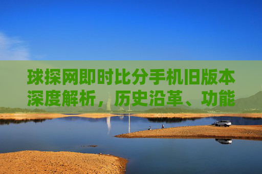 球探网即时比分手机旧版本深度解析，历史沿革、功能特点与用户体验