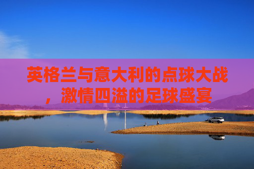 英格兰与意大利的点球大战,激情四溢的足球盛宴 英格兰与意大利的点球大战,激情四溢的足球盛宴