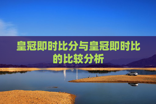 皇冠即时比分与皇冠即时比的比较分析