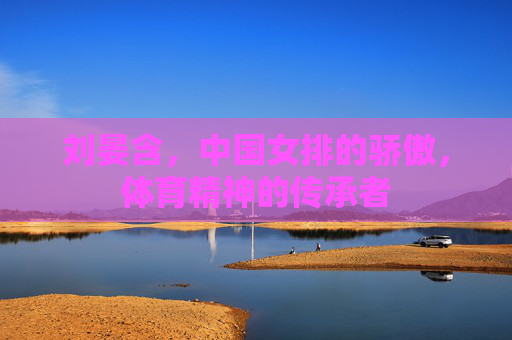 刘晏含，中国女排的骄傲，体育精神的传承者