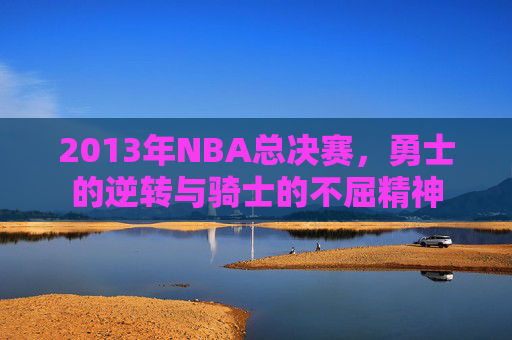 2013年NBA总决赛，勇士的逆转与骑士的不屈精神