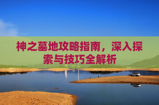 神之墓地攻略指南，深入探索与技巧全解析