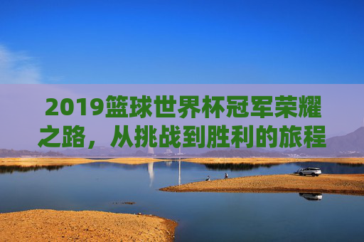 2019篮球世界杯冠军荣耀之路，从挑战到胜利的旅程