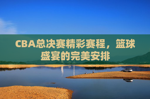 CBA总决赛精彩赛程，篮球盛宴的完美安排