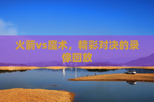 火箭vs魔术，精彩对决的录像回放