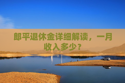 郎平退休金详细解读，一月收入多少？