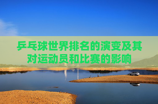 乒乓球世界排名的演变及其对运动员和比赛的影响