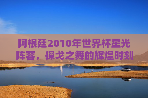 阿根廷2010年世界杯星光阵容,探戈之舞的辉煌时刻 阿根廷2010年世界杯星光阵容,探戈之舞的辉煌时刻