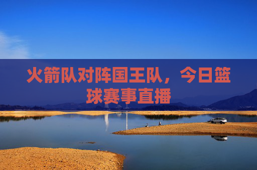 火箭队对阵国王队，今日篮球赛事直播