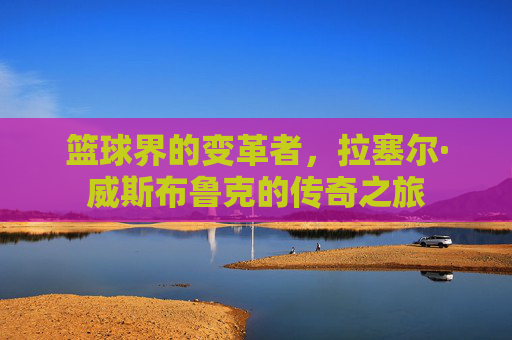 篮球界的变革者，拉塞尔·威斯布鲁克的传奇之旅