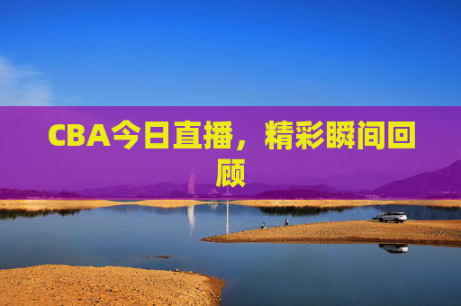 CBA今日直播，精彩瞬间回顾
