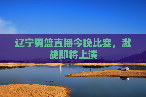 辽宁男篮直播今晚比赛，激战即将上演
