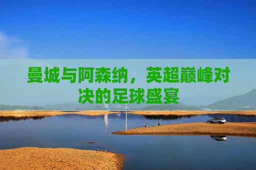 曼城与阿森纳，英超巅峰对决的足球盛宴