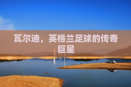 瓦尔迪,英格兰足球的传奇巨星 瓦尔迪,英格兰足球的传奇巨星