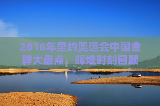 2016年里约奥运会中国金牌大盘点,辉煌时刻回顾 2016年里约奥运会中国金牌大盘点,辉煌时刻回顾