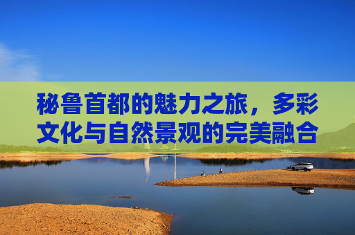 秘鲁首都的魅力之旅,多彩文化与自然景观的完美融合 秘鲁首都的魅力之旅,多彩文化与自然景观的完美融合