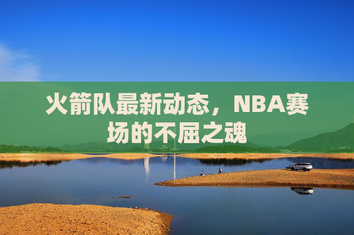火箭队最新动态,NBA赛场的不屈之魂 火箭队最新动态,NBA赛场的不屈之魂