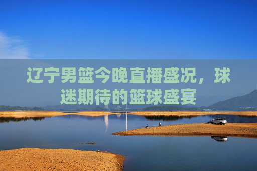 辽宁男篮今晚直播盛况,球迷期待的篮球盛宴 辽宁男篮今晚直播盛况,球迷期待的篮球盛宴