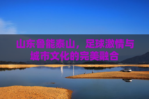山东鲁能泰山,足球激情与城市文化的完美融合 山东鲁能泰山,足球激情与城市文化的完美融合