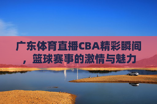 广东体育直播CBA精彩瞬间,篮球赛事的激情与魅力 广东体育直播CBA精彩瞬间,篮球赛事的激情与魅力