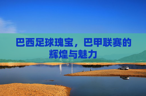 巴西足球瑰宝,巴甲联赛的辉煌与魅力 巴西足球瑰宝,巴甲联赛的辉煌与魅力