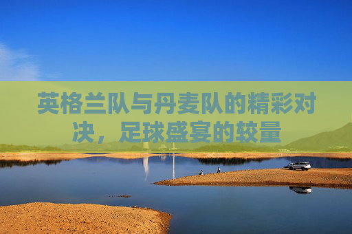 英格兰队与丹麦队的精彩对决,足球盛宴的较量 英格兰队与丹麦队的精彩对决,足球盛宴的较量