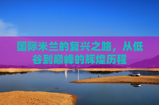 国际米兰的复兴之路，从低谷到巅峰的辉煌历程