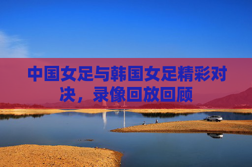 中国女足与韩国女足精彩对决，录像回放回顾