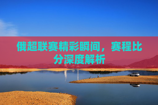 俄超联赛精彩瞬间，赛程比分深度解析