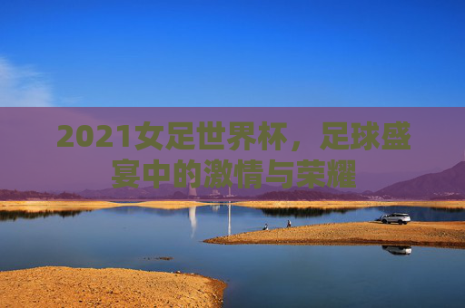 2021女足世界杯,足球盛宴中的激情与荣耀 2021女足世界杯,足球盛宴中的激情与荣耀