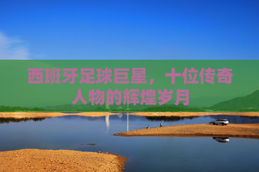 西班牙足球巨星,十位传奇人物的辉煌岁月 西班牙足球巨星,十位传奇人物的辉煌岁月