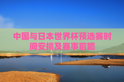 中国与日本世界杯预选赛时间安排及赛事前瞻