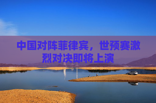 中国对阵菲律宾，世预赛激烈对决即将上演