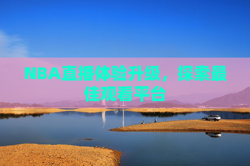 NBA直播体验升级,探索最佳观看平台 NBA直播体验升级,探索最佳观看平台