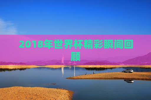 2018年世界杯精彩瞬间回顾 2018年世界杯精彩瞬间回顾