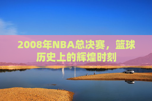 2008年NBA总决赛,篮球历史上的辉煌时刻 2008年NBA总决赛,篮球历史上的辉煌时刻