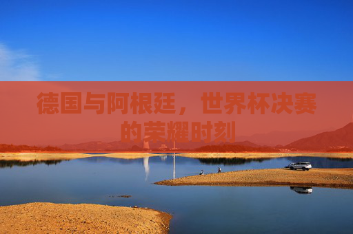 德国与阿根廷，世界杯决赛的荣耀时刻